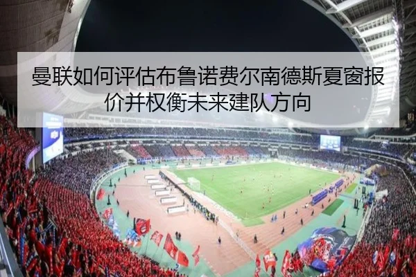 曼联如何评估布鲁诺费尔南德斯夏窗报价并权衡未来建队方向